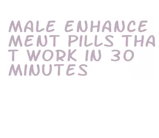 male enhancement pills that work in 30 minutes