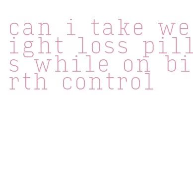 can i take weight loss pills while on birth control
