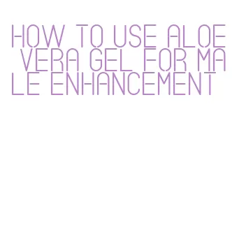 how to use aloe vera gel for male enhancement