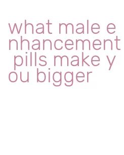 what male enhancement pills make you bigger