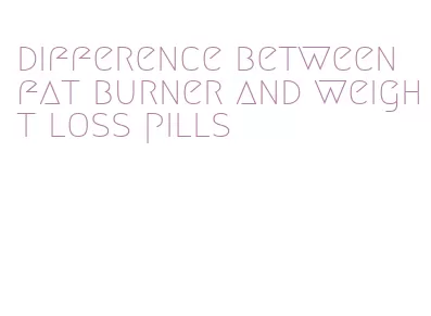 difference between fat burner and weight loss pills