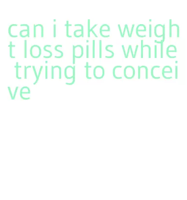 can i take weight loss pills while trying to conceive