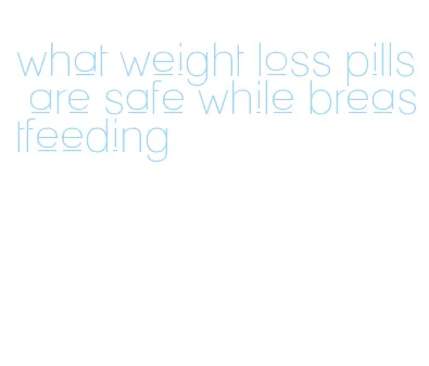 what weight loss pills are safe while breastfeeding