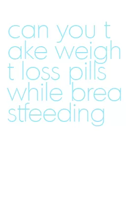 can you take weight loss pills while breastfeeding