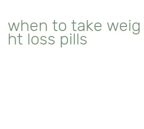 when to take weight loss pills