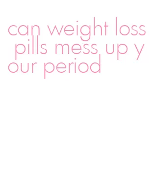 can weight loss pills mess up your period