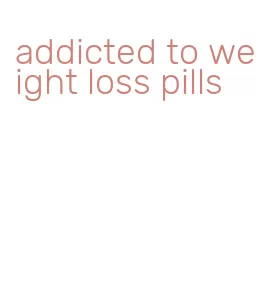 addicted to weight loss pills