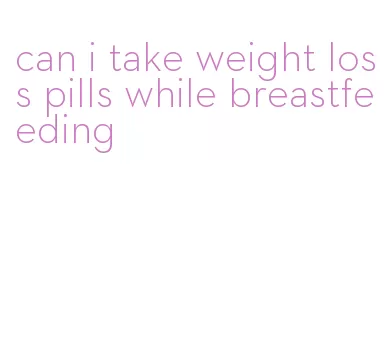 can i take weight loss pills while breastfeeding