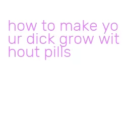 how to make your dick grow without pills