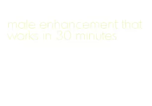 male enhancement that works in 30 minutes