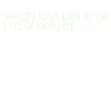 weight loss pills to get rid of belly fat