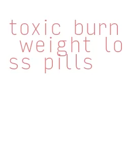 toxic burn weight loss pills