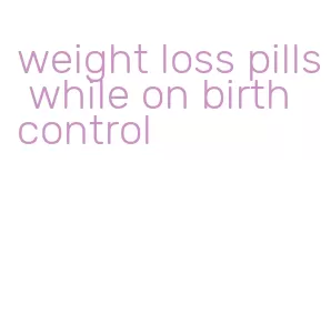 weight loss pills while on birth control