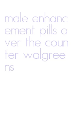 male enhancement pills over the counter walgreens