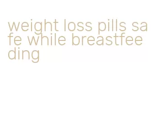 weight loss pills safe while breastfeeding