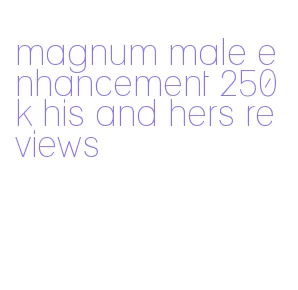 magnum male enhancement 250k his and hers reviews